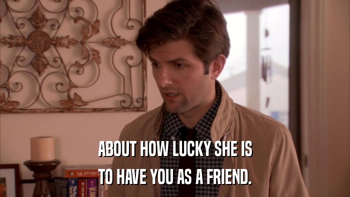 ABOUT HOW LUCKY SHE IS TO HAVE YOU AS A FRIEND. 
