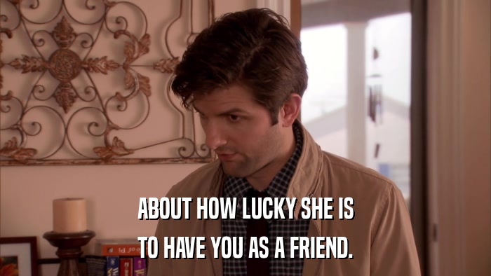 ABOUT HOW LUCKY SHE IS TO HAVE YOU AS A FRIEND. 