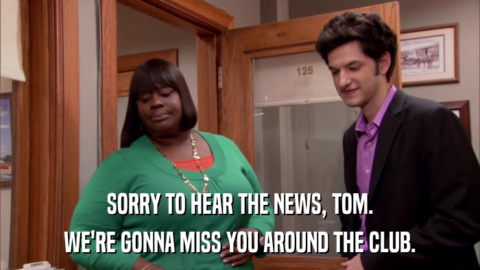 SORRY TO HEAR THE NEWS, TOM. WE'RE GONNA MISS YOU AROUND THE CLUB. 