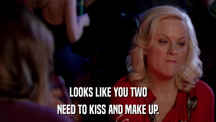 LOOKS LIKE YOU TWO NEED TO KISS AND MAKE UP. 