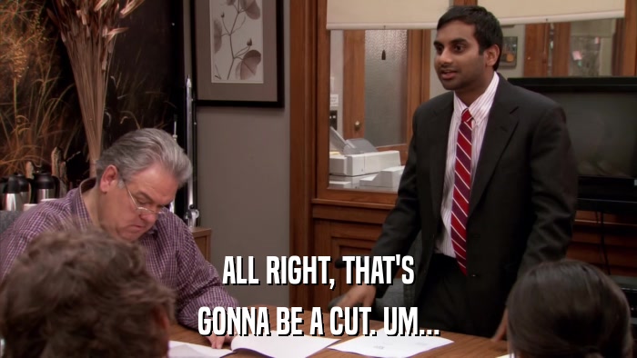 ALL RIGHT, THAT'S GONNA BE A CUT. UM... 