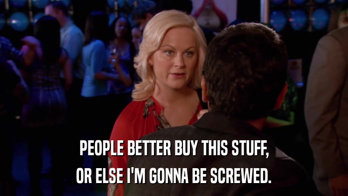 PEOPLE BETTER BUY THIS STUFF, OR ELSE I'M GONNA BE SCREWED. 