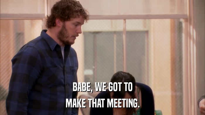 BABE, WE GOT TO MAKE THAT MEETING. 