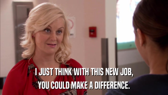 I JUST THINK WITH THIS NEW JOB, YOU COULD MAKE A DIFFERENCE. 