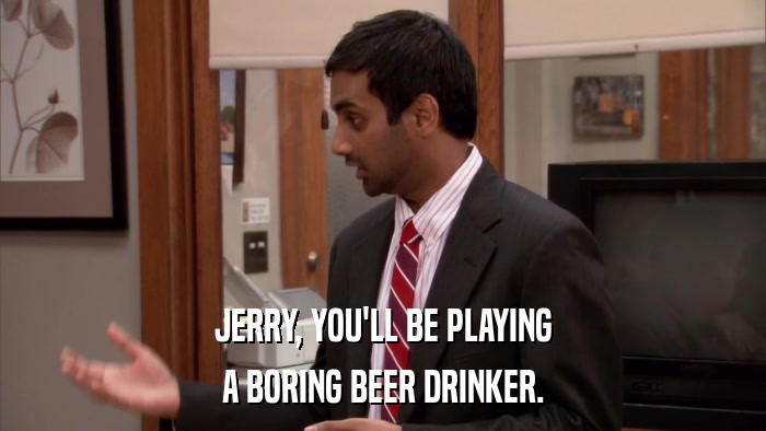 JERRY, YOU'LL BE PLAYING A BORING BEER DRINKER. 
