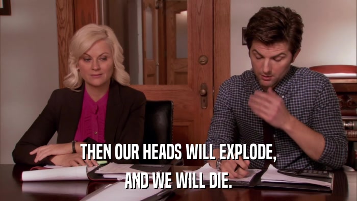 THEN OUR HEADS WILL EXPLODE, AND WE WILL DIE. 