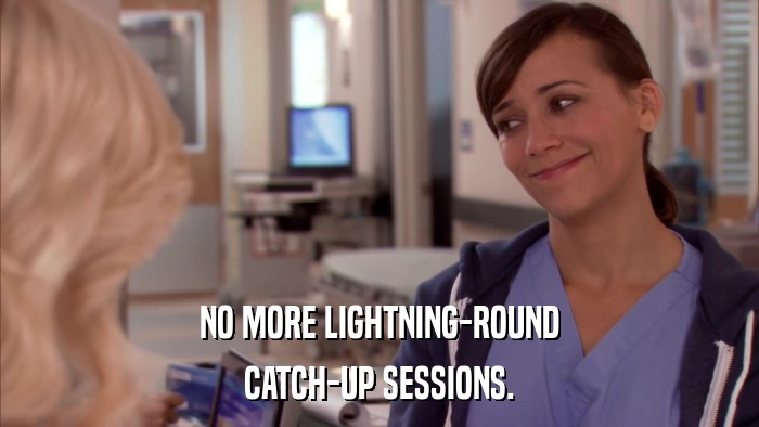 NO MORE LIGHTNING-ROUND CATCH-UP SESSIONS. 