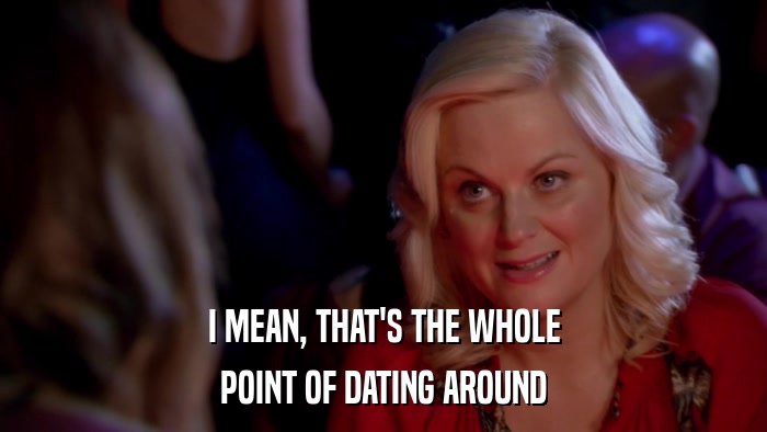 I MEAN, THAT'S THE WHOLE POINT OF DATING AROUND 