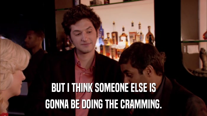 BUT I THINK SOMEONE ELSE IS GONNA BE DOING THE CRAMMING. 