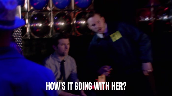 HOW'S IT GOING WITH HER?  