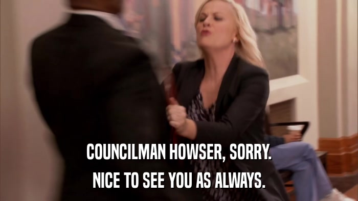 COUNCILMAN HOWSER, SORRY. NICE TO SEE YOU AS ALWAYS. 