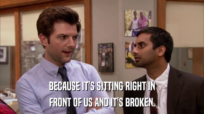 BECAUSE IT'S SITTING RIGHT IN FRONT OF US AND IT'S BROKEN. 