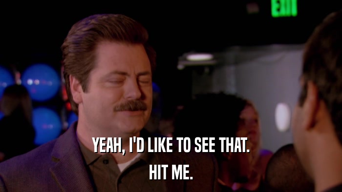 YEAH, I'D LIKE TO SEE THAT. HIT ME. 