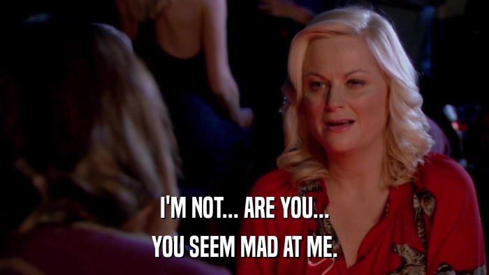 I'M NOT... ARE YOU... YOU SEEM MAD AT ME. 