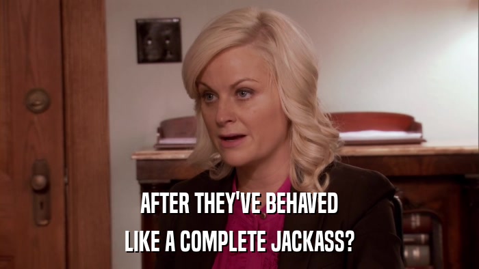 AFTER THEY'VE BEHAVED LIKE A COMPLETE JACKASS? 