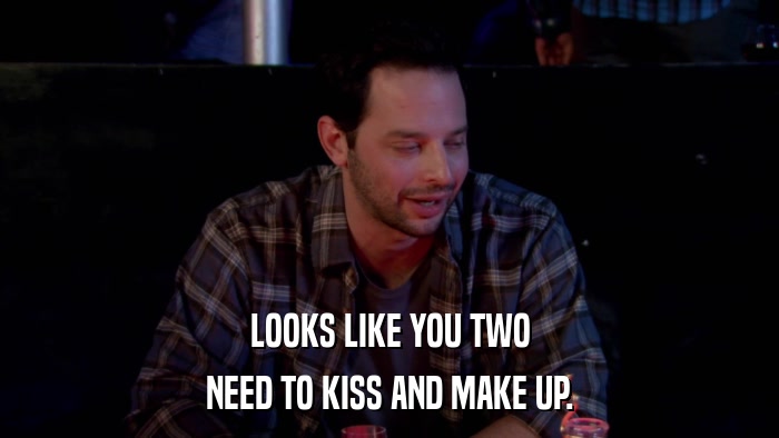 LOOKS LIKE YOU TWO NEED TO KISS AND MAKE UP. 