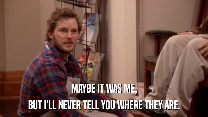 MAYBE IT WAS ME, BUT I'LL NEVER TELL YOU WHERE THEY ARE. 