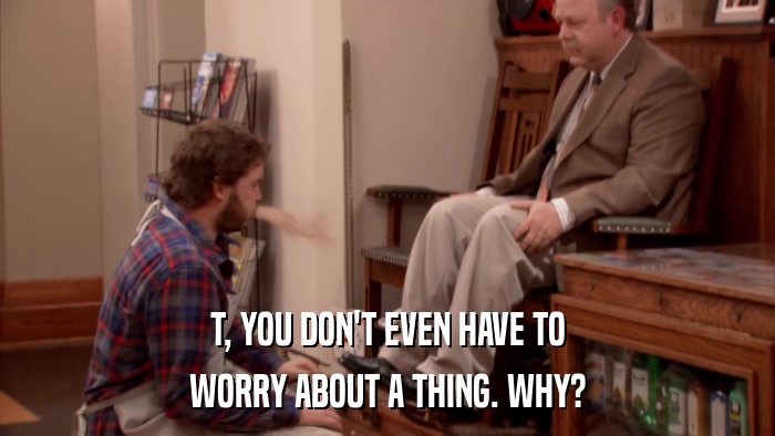 T, YOU DON'T EVEN HAVE TO WORRY ABOUT A THING. WHY? 