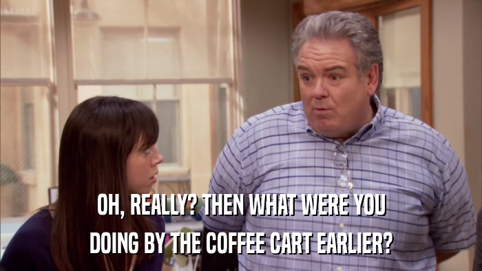 OH, REALLY? THEN WHAT WERE YOU DOING BY THE COFFEE CART EARLIER? 