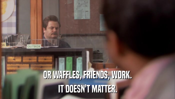 OR WAFFLES, FRIENDS, WORK. IT DOESN'T MATTER. 