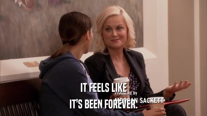 IT FEELS LIKE IT'S BEEN FOREVER. 