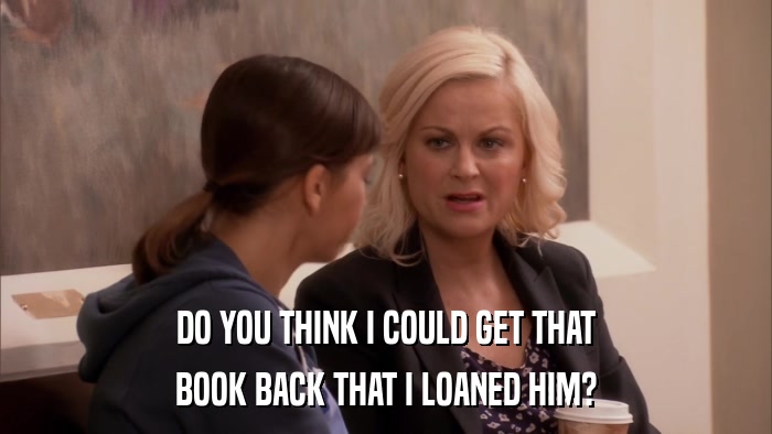 DO YOU THINK I COULD GET THAT BOOK BACK THAT I LOANED HIM? 