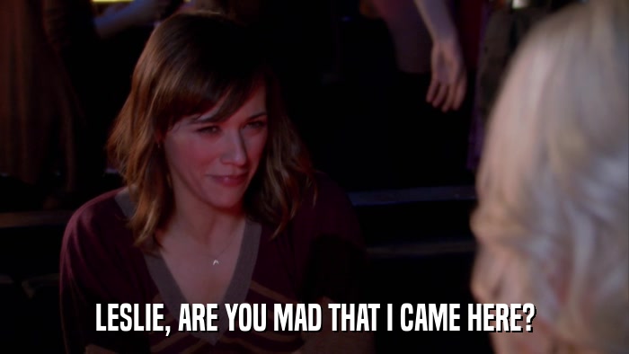 LESLIE, ARE YOU MAD THAT I CAME HERE?  