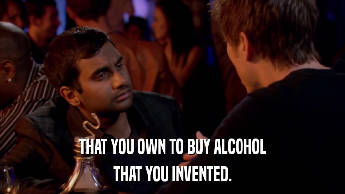 THAT YOU OWN TO BUY ALCOHOL THAT YOU INVENTED. 