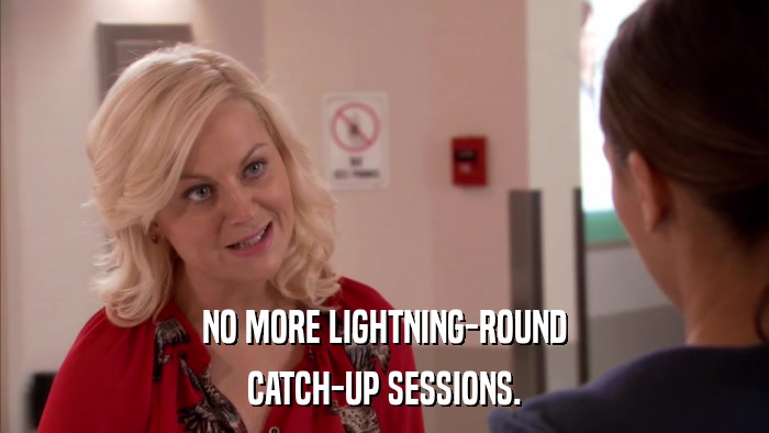 NO MORE LIGHTNING-ROUND CATCH-UP SESSIONS. 