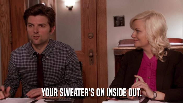 YOUR SWEATER'S ON INSIDE OUT.  