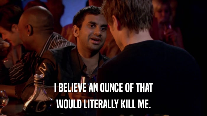I BELIEVE AN OUNCE OF THAT WOULD LITERALLY KILL ME. 