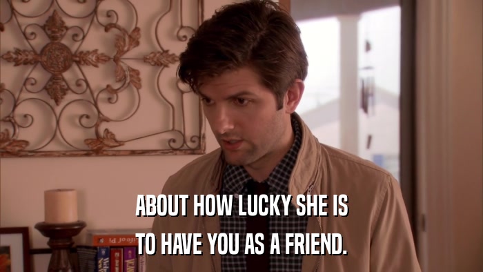 ABOUT HOW LUCKY SHE IS TO HAVE YOU AS A FRIEND. 