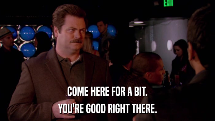 COME HERE FOR A BIT. YOU'RE GOOD RIGHT THERE. 