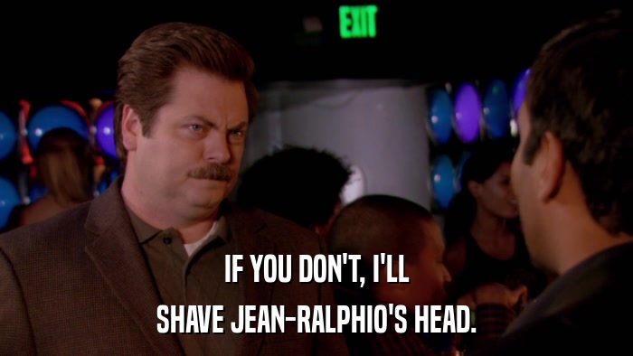 IF YOU DON'T, I'LL SHAVE JEAN-RALPHIO'S HEAD. 