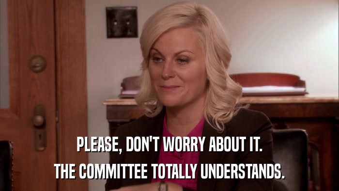 PLEASE, DON'T WORRY ABOUT IT. THE COMMITTEE TOTALLY UNDERSTANDS. 