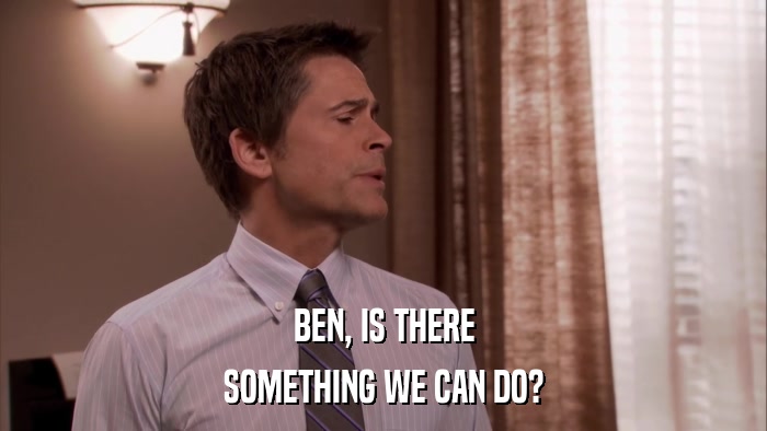 BEN, IS THERE SOMETHING WE CAN DO? 