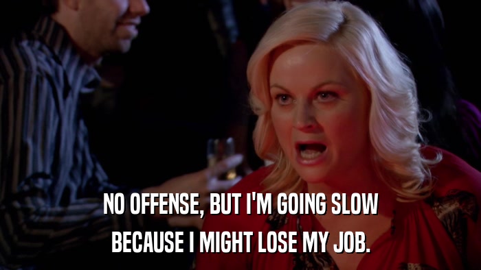 NO OFFENSE, BUT I'M GOING SLOW BECAUSE I MIGHT LOSE MY JOB. 