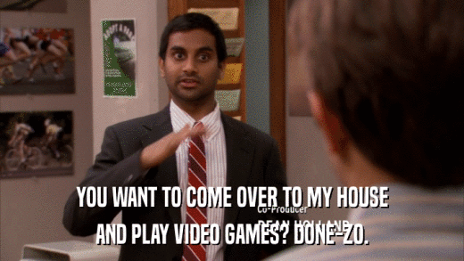 YOU WANT TO COME OVER TO MY HOUSE AND PLAY VIDEO GAMES? DONE-ZO. 