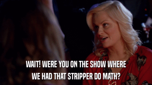 WAIT! WERE YOU ON THE SHOW WHERE WE HAD THAT STRIPPER DO MATH? 