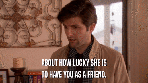 ABOUT HOW LUCKY SHE IS TO HAVE YOU AS A FRIEND. 