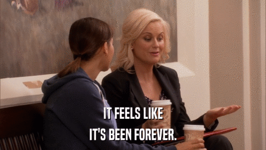 IT FEELS LIKE IT'S BEEN FOREVER. 