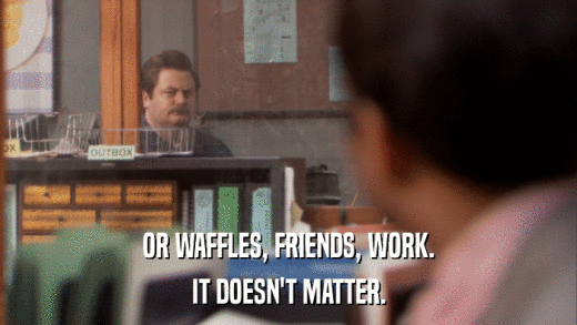 OR WAFFLES, FRIENDS, WORK. IT DOESN'T MATTER. 
