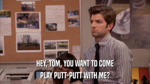 HEY, TOM, YOU WANT TO COME PLAY PUTT-PUTT WITH ME? 