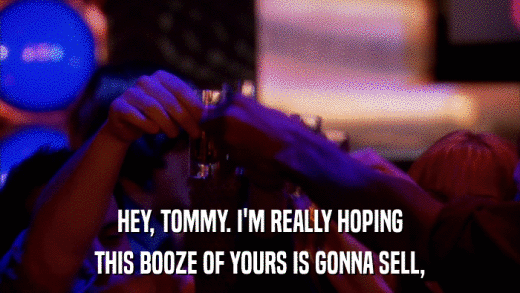 HEY, TOMMY. I'M REALLY HOPING THIS BOOZE OF YOURS IS GONNA SELL, 