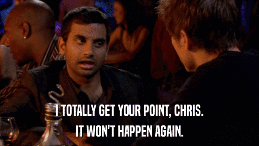 I TOTALLY GET YOUR POINT, CHRIS. IT WON'T HAPPEN AGAIN. 
