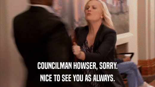 COUNCILMAN HOWSER, SORRY. NICE TO SEE YOU AS ALWAYS. 