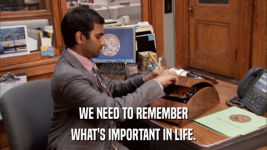 WE NEED TO REMEMBER WHAT'S IMPORTANT IN LIFE. 