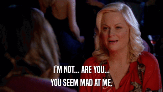 I'M NOT... ARE YOU... YOU SEEM MAD AT ME. 