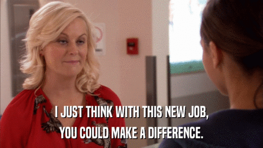 I JUST THINK WITH THIS NEW JOB, YOU COULD MAKE A DIFFERENCE. 