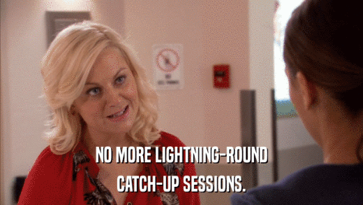 NO MORE LIGHTNING-ROUND CATCH-UP SESSIONS. 
